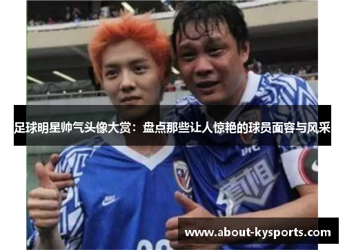 足球明星帅气头像大赏：盘点那些让人惊艳的球员面容与风采