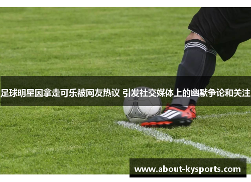 足球明星因拿走可乐被网友热议 引发社交媒体上的幽默争论和关注 足球明星因拿走可乐被网友热议 引发社交媒体上的幽默争论和关注