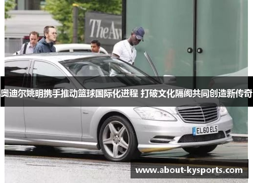 奥迪尔姚明携手推动篮球国际化进程 打破文化隔阂共同创造新传奇