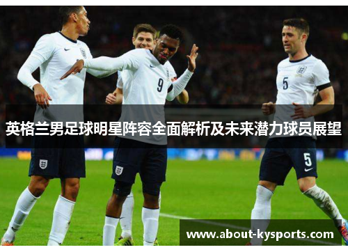 英格兰男足球明星阵容全面解析及未来潜力球员展望 英格兰男足球明星阵容全面解析及未来潜力球员展望