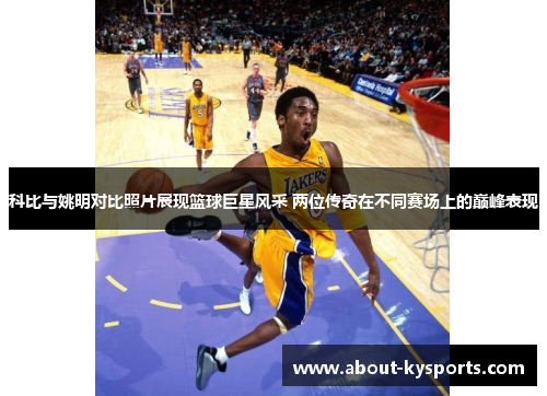 科比与姚明对比照片展现篮球巨星风采 两位传奇在不同赛场上的巅峰表现