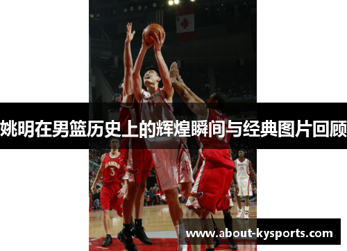 姚明在男篮历史上的辉煌瞬间与经典图片回顾