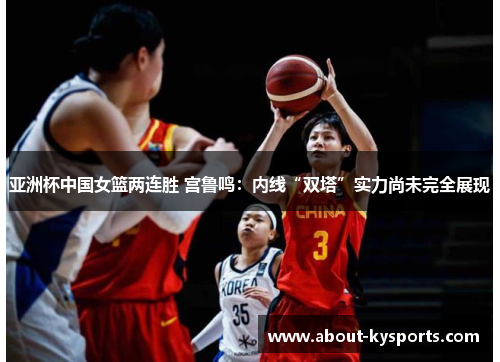 亚洲杯中国女篮两连胜 宫鲁鸣：内线“双塔”实力尚未完全展现