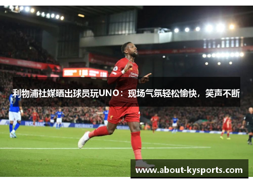 利物浦社媒晒出球员玩UNO：现场气氛轻松愉快，笑声不断